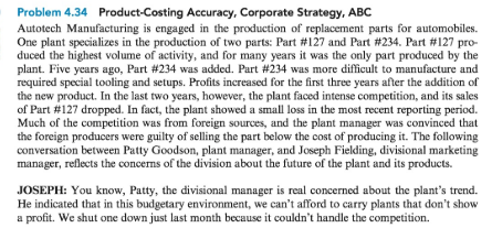 Problem 4.34 Product-Costing Accuracy, Corporate Strategy, ABC Autotech Manufacturing is engaged in the production of replacement parts for automobiles. One plant specializes in the production of two parts: Part #127 and Part #234, Part #127 pro- duced the highest volume of activity, and for many years it was the only part produced by the plant. Five years ago, Part #234 was added. Part #234 was more difficult to manufacture and required special tooling and setups. Profits increased for the first three years after the addition of the new product. In the last two years, however, the plant faced intense competition, and its sales of Part #127 dropped. In fact, the plant showed a small loss in the most recent reporting period. Much of the competition was from foreign sources, and the plant manager was convinced that the foreign producers were guilty of selling the part below the cost of producing it. The following conversation between Patty Goodson, plant manager, and Joseph Fielding, divisional marketing manager, reflects the concerns of the division about the future of the plant and its products. JOSEPH: You know, Patty, the divisional manager is real concerned about the plants trend. He indicated that in this budgetary environment, we cant afford to carry plants that dont show a profit. We shut one down just last month because it couldnt handle the competition.
