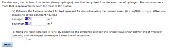 The deuteron, the nucleus of deuterium (heavy hydrogen), was first recognized from the spectrum of hydrogen. The deuteron has a mass that is approximately twice the mass of the proton. (a) Calculate the Rydberg constant for hydrogen and for deuterium using the reduced mass μ = meMO, + me)). (Give your answers to seven significant figures.) deuterium (b) Using the result obtained in Part (a), determine the difference between the longest wavelength Balmer line of hydrogen (protium) and the longest wavelength Balmer line of deuterium. nm eBook