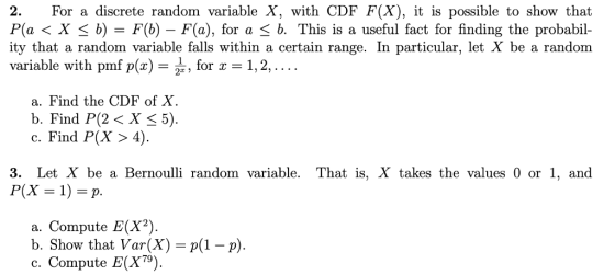 2. For a discrete random variable X, with CDF F(X), it is possible to show that P(a < X S b)-F(b) - F(a), for a 3 b. This is a useful fact for finding the probabil- ity that a random variable falls within a certain range. In particular, let X be a random variable with pmf p( 2 tor c-1,2 a. Find the CDF of X b. Find P(X X 5). c. Find P(X> 4). 3. Let X be a Bernoulli random variable. That is, X takes the values 0 or 1, and P(X 1-p. a. Compute E(X) b. Show that Var(X)-p(1-p). c. Compute E(X).