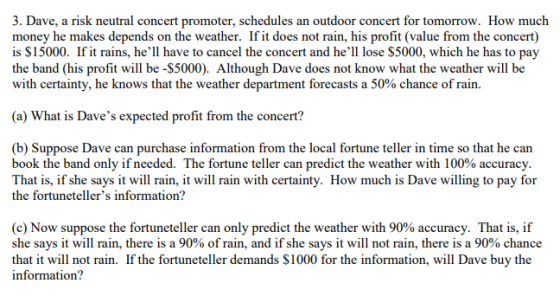 3. Dave, a risk neutral concert promoter, schedules an outdoor concert for tomorrow. How much money he makes depends on the weather. Ifit does not rain, his profit (value from the concert) is $15000. If it rains, hell have to cancel the concert and hell lose $5000, which he has to pay the band (his profit will be -$5000). Although Dave does not know what the weather will be with certainty, he knows that the weather department forecasts a 50% chance of rain. (a) What is Daves expected profit from the concert? (b) Suppose Dave can purchase information from the local fortune teller in time so that he can book the band only if needed. The fortune teller can predict the weather with 100% accuracy That is, if she says it will rain, it will rain with certainty. How much is Dave willing to pay for the fortunetellers information? (c) Now suppose the fortuneteller can only predict the weather with 90% accuracy. That is, if she says it will rain, there is a 90% of rain, and if she says it will not rain, there is a 90% chance that it will not rain. If the fortuneteller demands $1000 for the information, will Dave buy the information?