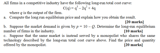 All firms in a competitive industry have the following long-run total cost curve: where q is the output of the firm. a. Compute the long run equilibrium price and explain how you obtain the result [20 marks] b. Suppose the market demand is given byp 10- Q. Determine the long-run equilibrium number of firms in the industry c. Suppose that the same market is instead served by a monopolist who shares the same technology described by the long-run total cost curve above. Find the price and quantity offered by the monopolist. [10 marks] 120 marks]