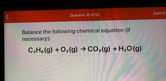Question 30 of 52 Submit Balance the following chemical equation (if necessary): C3H6 (g) + O2(g) → CO2(g) + H2O(g)