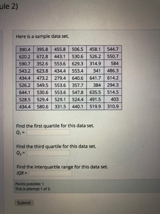 ule 2) Here is a sample data set. 390.4 395.8 455.8 506.5 458.1 544.7 620.2 672.8 443.1 530.6 526.2 550.7 590.7 352.6 553.6 629.3 314.9584 543.2 623.8 434.4 553.4 341 486.3 434.4 473.2 279.4 640.6 641.7 614.2 526.2 549.5 553.6 357.7 384 294.3 644.1 530.6 553.6 547.8 635.5 514.5 528.5 529.4 529.1 524.4 491.5403 434.4 580.6 331.5 440.1 519.9 310.9 Find the first quartile for this data set. Find the third quartile for this data set. Find the interquartile range for this data set. QR- Points possible: 1 This is attempt 1 of 3. Submit