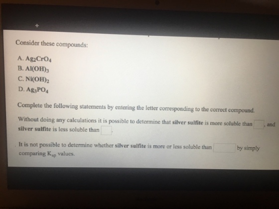Consider these compounds: A. Ag Cr04 B. AI(OH)3 C. Ni(OH)2 D. Ag3PO4 Complete the following statements by entering the letter corresponding to the correct compound. Without doing any calculations it is possible to determine that silver su silver sulfite is less soluble than It is not possible to determine whether silver sulfite is more or less soluble than comparing Ksp values. by simply