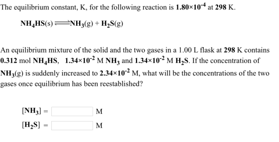 The equilibrium constant, K, for the following reaction is 1.80x104 at 298 K. NH4HS(s) -NHj(g) + H2S(g) An equilibrium mixture of the solid and the two gases in a 1.00 L flask at 298 K contains 0.312 mol NH^HS, 1.34x102 M NH3 and 1.34x102 M H2S. If the concentration of NH3(g) is suddenly increased to 2.34x102 M, what will be the concentrations of the two gases once equilibrium has been reestablished? [NH3] = [H2S]