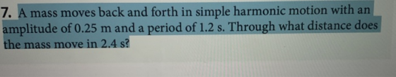 7. A mass moves back and forth in simple harmonic motion with an amplitude of 0.25 m and a period of 1.2 s. Through what dist