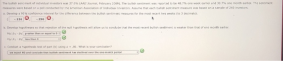The bullsh sentiment of individual investors was 27.6% ΑΑΠ Ouma Feb uary 2009). The bullish sentiment was reported to be 48.7% cne week earier and 39.7% one month earlier. The sentiment measures were based on poll conducted by the Amercan Assocaton of Indvadual investors. Assume that each bullah sentiment measure was based on a sample of 240 investors. a. Develop 95% confidence interval for the difference between the bulish sentment measures for the most recent two weeks (to 3 inals). -126296 b. Develop hypotheses so that rejection of the nuil hypothesis will alow us to conclude that the most recent bulish sentiment is weaker than that of one month earlier Ho: P1-Ps greater than or equal to e. Conduct a hypothesis test of part (b) using a-.o1. What is your condusion we reject HO and conciude that bulish sentiment has declined over the one-monts periord