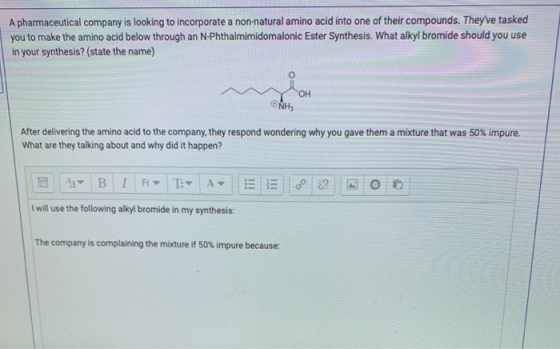 A pharmaceutical company is looking to incorporate a non-natural amino acid into one of their compounds. Theyve tasked you t