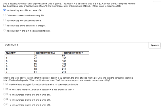 Cole is about to purchase 4 units of good A and 6 units of good B. The price of A is $3 and the price of B is $2. Cole has only $24 to spend. Assume that the marginal utility of the fourth unit of A is 18 and the marginal utility of the sixth unit of B is 6. If Cole wants to maximize utility he should buy less of B and more of A. Cole cannot maximize utility with only $24 he should buy less of A and more of B he should buy only B because it is cheaper he should buy A and B in the quantities indicated QUESTION 5 1 points Quantit Total Utility from X 24 42 56 Total Utility from Y 85 130 160 185 200 210 215 4 74 80 84 7 Refer to the table above. Assume that the price of good X is $2 per unit, the price of good Y is $5 per unit, and that the consumer spends a total of $44 on both goods. What combination of X and Y will the consumer purchase in order to maximize utility? A We dont have enough information of determine his consumption bundle He will spend more on X than on Y because X is less expensive thanY He will purchase 4 units of Y and 4 units of X. He will purchase 2 units of Y and 2 units of X. He will purchase 6 units of Y and 7 units of X