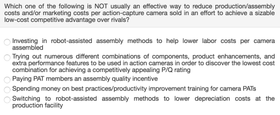 Which one of the following is NOT usually an effective way to reduce production/assembly costs and/or marketing costs per action-capture camera sold in an effort to achieve a sizable low-cost competitive advantage over rivals? Investing in robot-assisted assembly methods to help lower labor costs per camera assembled Trying out numerous different combinations of components, product enhancements, and extra performance features to be used in action cameras in order to discover the lowest cost combination for achieving a competitively appealing P/Q rating Paying PAT members an assembly quality incentive Spending money on best practices/productivity improvement training for camera PATs Switching to robot-assisted assembly methods to lower depreciation costs at the production facility