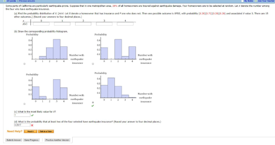218 points I Premous Answers My Notes Ask Your Teacher some parts of California are particularly earthquake-prone. Suppose that in one metropolitan area, 28% of all homeowners are insured against earthquake damage. Four homeowners are to be selected at random. Let χ denote the number among the four who have earthquake insurance. a Find the probability distribution o Х. Hint: Let S denote a home wne that has insurance and Fone who does not. Then one possible outcome is SF S with probability 0.28 0.72 0.28 0.28 and associated X value 3 There are 15 ather outcomes.] (Round your answers to four decimal places.) (b) Draw the corresponding probability histogram. Probablity Probability 0.4 0.3 0.2 0.1 04 0.3 0.2 0.1 Number with Number with Probability Probablity 0.4 0.3 0.2 0.1 03 Number with Number with earthquake earthquake (c) What is the most likely value for Xn (d) What is the probability that at least two of the four selected have earthquake insurance? (Round your answer to four decimal places.) 0.2617 Need Help?Reat Talk to a Tutor Submit Answer Save Progress Practice Another Version