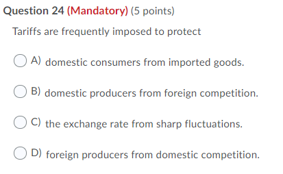 Question 24 (Mandatory) (5 points) Tariffs are frequently imposed to protect A) domestic consumers from imported goods. B) do