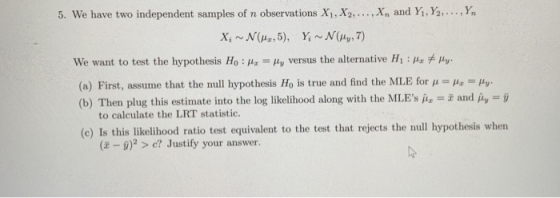 5. We have two independent samples of n observations X1,Xy,.. . ,x, and Y. Ya, . … We want to test the hypothesis Ho : μ,-μυ versus the alternative Hi : μ, μν. (a) First, assume that the null hypothesis Ho is true and find the MLE for μ (b) Then plug this estimate into the log likelihood along with the MLE μ.. and 1,-j) to calculate the LRT statistic. (e) Is this likelihood ratio test equivalent to the test that rejects the null hypothesis when (t -g)2 > e? Justify your answer.