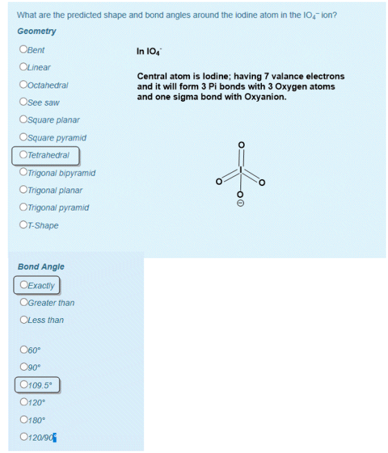 What are the.predicted shape and bond angles around the iodine atoma in the Geometry ion? In 1O4 Central atom is lodine; having 7 valance electrons and it will form 3 Pi bonds with 3 Oxygen atoms and one sigma bond with Oxyanion dSee saw Square planar Square pyramid Tetrahedral. rigonal bipyramier Trigoha paar ■ Trigona pyramid. T-Shape Bond Angle Exactly Greater than Less than 60° 109.5。 120° 180° 120/90