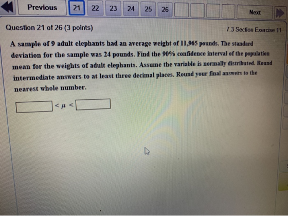 Previous 21 22 23 24 25 26 Next Question 21 of 26 (3 points) 7.3 Section Exercise 11 A sample of 9 adult elephants had an ave