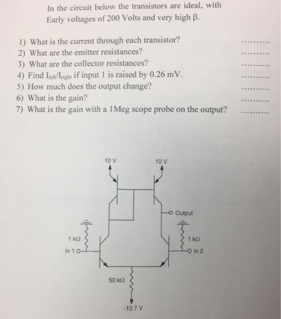 In the circuit below the transistors are ideal, with Early voltages of 200 Volts and very high B. 1) What is the current through each transistor? 2) What are the emitter resistances? 3) What are the collector resistances? 4) Find Ieh/lright if input 1 is raised by 0.26 mV. 5) How much does the output change? 6) What is the gain? 7) What is the gain with a IMeg scope probe on the output?......... 10 V 10 V o Output 1 k32 In 10 O In 2 50 kQ -10.7 V