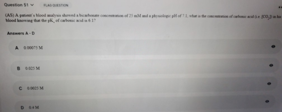Question 51 FLAG QUESTION (AS) A patients blood analysis showed a bicarbonate concentration of 25 mM and a physiologic pH of