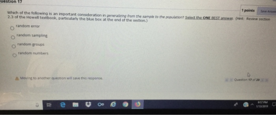 uestion 17 1 points Save Answe Which of the following is an important consideration in generalizing from the sample to the population? Selest the ONE BES 2.3 of the Howell textbook, particularly the blue box at the end of the section.) answer (Hint: Review section random error random sampling random groups random numbers Question 17 of 20 Mon ng to another question will save this response. a-t/1V2019