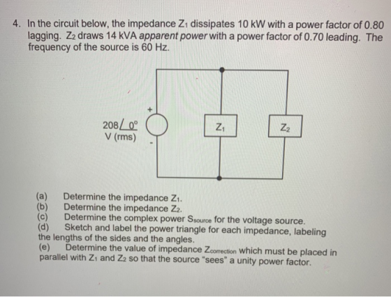 4. In the circuit below, the impedance Z1 dissipates 10 kW with a power factor of 0.80 lagging. Z2 draws 14 kVA apparent power with a power factor of 0.70 leading. The frequency of the source is 60 Hz 208 V (rms)- Z1 (a) Determine the impedance Zi. (b) Determine the impedance Z2. (c) Determine the complex power Ssource for the voltage source. (d) Sketch and label the power triangle for each impedance, labeling the lengths of the sides and the angles. (e) Determine the value of impedance Zcorrection which must be placed in parallel with Zi and Za so that the source sees a unity power factor.