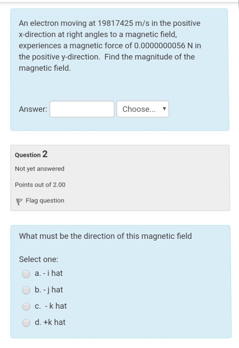 An electron moving at 19817425 m/s in the positive x-direction at right angles to a magnetic field, experiences a magnetic force of 0.0000000056 N in the positive y-direction. Find the magnitude of the magnetic field. Answer Choose... Question 2 Not yet answered Points out of 2.00 Flag question What must be the direction of this magnetic field Select one: a. - i hat b. -j hat c. - k hat d. +k hat