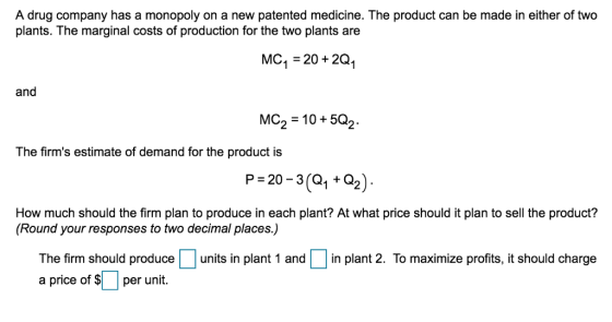 A drug company has a monopoly on a new patented medicine. The product can be made in either of two plants. The marginal costs of production for the two plants are MC1 20+2Q1 and MC2 10+502 The firms estimate of demand for the product is P 20-3(1+Q2) How much should the firm plan to produce in each plant? At what price should it plan to sell the product? (Round your responses to two decimal places.) units in plant 1 andin plant 2. To maximize profits, it should charge The firm should produce a price of $1-1 per unit.