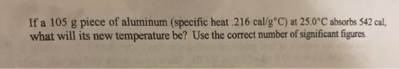 If a 105 g piece of aluminum (specific heat 216 cal/g°C) at 25.0°C absorbs 542 cal, what will its new temperature be? Use the