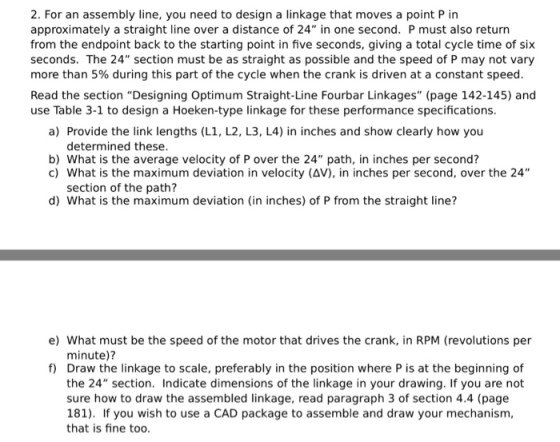 2. For an assembly line, you need to design a linkage that moves a point P in approximately a straight line over a distance of 24 in one second. P must also return from the endpoint back to the starting point in five seconds, giving a total cycle time of six seconds. The 24 section must be as straight as possible and the speed of P may not vary more than 5% during this part of the cycle when the crank is driven at a constant speed. Read the section Designing Optimum Straight-Line Fourbar Linkages (page 142-145) and use Table 3-1 to design a Hoeken-type linkage for these performance specifications. a) Provide the link lengths (L1, L2, L3, L4) in inches and show clearly how you determined these. b) What is the average velocity of P over the 24 path, in inches per second? c) What is the maximum deviation in velocity (AV), in inches per second, over the 24 section of the path? d) What is the maximum deviation (in inches) of P from the straight line? e) What must be the speed of the motor that drives the crank, in RPM (revolutions per minute)? f) Draw the linkage to scale, preferably in the position where P is at the beginning of the 24 section. Indicate dimensions of the linkage in your drawing. If you are not sure how to draw the assembled linkage, read paragraph 3 of section 4.4 (page 181). If you wish to use a CAD package to assemble and draw your mechanism, that is fine too.