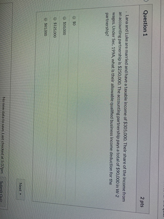 Question 1 2 pts Lana and Luke are married and have a taxable income of $305.000. Their share of the income from an accountin