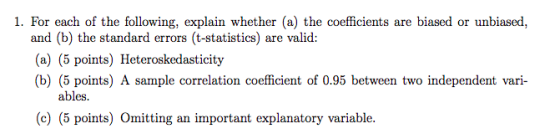 1. For each of the following, explain whether (a) the coefficients are biased or unbiased, and (b) the standard errors (t-statistics) are valid: (a) (5 points) Heteroskedasticity (b) (5 points) A sample correlation coefficient of 0.95 between two independent vari- ables. (c) (5 points) Omitting an important explanatory variable.