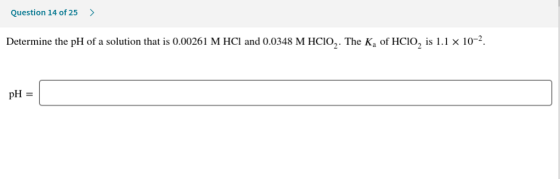 Question 14 of 25 > Determine the pH of a solution that is 0.00261 M HCl and 0.0348 M HCIO,. The K, of HCIO, is 1.1 x 10-2. p