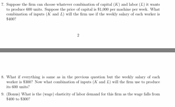 7. Suppose the firm can choose whatever combination of capital (K) and labor (L) it wants to produce 600 units. Suppose the price of capital is S1,000 per machine per week. What combination of inputs (K and L) will the firm use if the weekly salary of each worker is $400? 8. What f everything is same as in the previous question but the weekly salary of each worker is $300? Now what combination of inputs (K and L) will the firm use to produce its 600 units? 9. (Bonus) What is the (wage) elasticity of labor demand for this firm as the wage falls from $400 to $300?