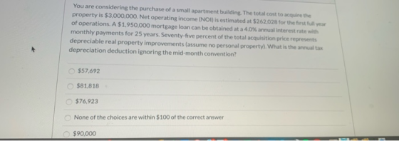 You are considering the purchase of a small apartment building. The total cost to acquire the property is $3,000,000. Net ope