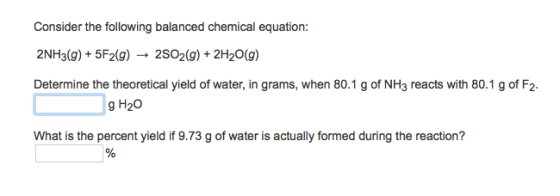 Consider the following balanced chemical equation: 2NH3(g)+ 5F2(g)- 2SO2(g)+2H20(g) Determine the theoretical yield of water, in grams, when 80.1 g of NH3 reacts with 80.1 g of F2. g H20 What is the percent yield if 9.73 g of water is actually formed during the reaction?