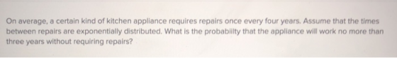On average, a certain kind of kitchen appliance requires repairs once every four years. Assume that the times between repairs are exponentially distributed. What is the probability that the appliance will work no more than three years without requiring repairs?