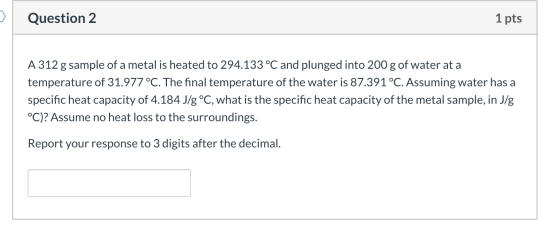 Question 2 1 pts A 312 g sample of a metal is heated to 294.133 °C and plunged into 200 g of water at a temperature of 31.977