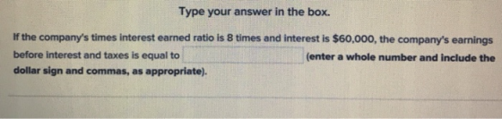 Type your answer in the box. If the companys times interest earned ratio is 8 times and interest is $60,000, the companys e