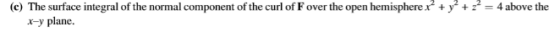 (e) The surface integral of the normal component of the curl of F over the open hemisphere x + y2 + z = 4 above the x-y plane