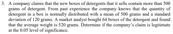 3. A company claims that the new boxes of detergents that it sells contain more than 500 grams of detergent. From past experience the company knows that the quantity of t in a box is normally distributed with a mean of 500 grams and a standard deviation of 120 grams. A market analyst bought 64 boxes of the detergent and found that the average weight is 520 grams. Determine if the companys claim is legitimate at the 0.05 level of significance.