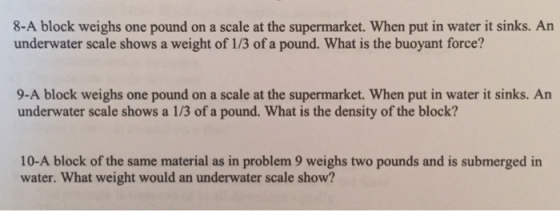 8-A block weighs one pound on a scale at the supermarket. When put in water it sinks. Arn underwater scale shows a weight of 1/3 of a pound. What is the buoyant force? 9-A block weighs one pound on a scale at the supermarket. When put in water it sinks. An underwater scale shows a 1/3 of a pound. What is the density of the block? 10-A block of the same material as in problem 9 weighs two pounds and is submerged in water. What weight would an underwater scale show?