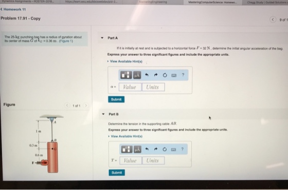 ROSTER-20 C Homework 11 Problem 17.91-Copy C)9 of 1 The 25-kg punch ts center of mass G of kG -0.36 m. (Figure 1) has a radius of gyration about Part A f it is initially at rest and is subjected to a horizontal foroe F 32 N, determine the initial angular acceleration of the bag Express your answer to three significant figures and include the appropriate units. View Available Hint(s) a= | Value | Units Submit Figure 1of1 PartB Determine the tension in the supporting cable AB Express your answer to three significant figures and include the appropriate units View Available Hint(s) 03 m 06 m T Value Units Submit