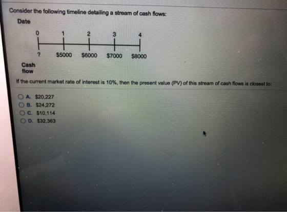 Consider the following timeline detailing a stream of cash flows: Date 3 2 $5000 $6000 $7000 $8000 Cash flow If the current market rate of interest is 10%, then the present value (PV) of this stream of cash flows is closest to: OA. S20.227 OB. $24,272 OC. $10,114 OD, $32,363