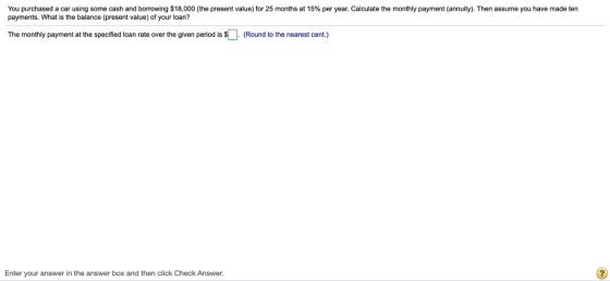 You purchased a car using some cash and borrowing $18,000 the present value for 25 months at 15% per year. Calculate the monthly payment annuity payments. What is the balance (present value) of your loan? Then assume you have made ten The monthly payment at the specified loan rate over the given period is (Round to the nearest cent.) Enter your answer in the answer box and then click Check Answer.