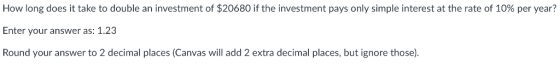 How long does it take to double an investment of $20680 if the investment pays only simple interest at the rate of 10% per year? Enter your answer as: 1.23 Round your answer to 2 decimal places (Canvas will add 2 extra decimal places, but ignore those