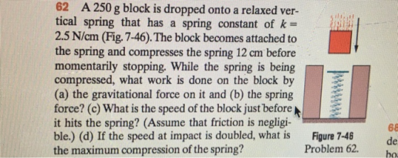 62 A250 g block is dropped onto a relaxed ver- tical spring that has a spring constant of k 2.5 N/cm (Fig. 7-46). The block becomes attached to the spring and compresses the spring 12 cm before momentarily stopping. While the spring is being compressed, what work is done on the block by (a) the gravitational force on it and (b) the spring force? (c) What is the speed of the block just before it hits the spring? (Assume that friction is negligi- ble.) (d) If the speed at impact is doubled, what is the maximum compression of the spring? 68 Figure 7-46 Problem 62. o