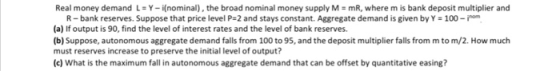 Real money demand Y-i(nominal) , the broad nominal money supply M-mR, where m is bank deposit multiplier and R- bank reserves. Suppose that price level P-2 and stays constant. Aggregate demand is given by Y 100-im (a) If output is 90, find the level of interest rates and the level of bank reserves. (b) Suppose, autonomous aggregate demand falls from 100 to 95, and the deposit multiplier falls from m to m/2. How much must reserves increase to preserve the initial level of output? (c) What is the maximum fall in autonomous aggregate demand that can be offset by quantitative easing?