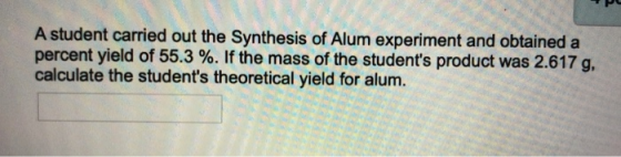 A student carried out the Synthesis of Alum experiment and obtained a percent yield of 55.3 %. If the mass of the students p