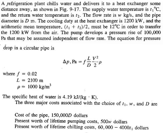 A refrigeration plant chills water and delivers it to a heat exchanger some distance away, as shown in Fig. 9-17. The supply water temperature is ti°C, and the return water temperature is t2. The flow rate is w kg/s, and the pipe diameter is D m. The cooling duty at the heat exchanger is 1200 kW, and the arithmetic mean temperature, (fi 2)/2, must be 12°C in order to transfer the 1200 kW from the air. The pump develops a pressure rise of 100,000 Pa that may be assumed independent of flow rate. The equation for pressure drop m a circular pipe iS 2 D 2 where f-0.02 L = 2100 m ρ 1000 kg/m3 The specific heat of water is 4.19 kJ/(kg K). The three major costs associated with the choice of ti, w, and D are Cost of the pipe, 150,000D dollars Present worth of lifetime pumping costs, 500w dollars Present worth of lifetime chilling costs. 60,000-4000% dollars