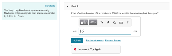Constants Part A The Very Long Baseline Array can resolve (by Rayleighs criterion) signals from sources separated by 1.0 x 10 rad. f the effective diameter of the receiver is 8000 km, what is the wavelength of the signal? A16 cm Previous Answers Request Answer Submit X Incorrect; Try Again