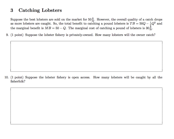 3 Catching Lobsters Suppose the best lobsters are sold on the market for 50 However, the overall quality of a catch drops as more lobsters are caught. So, the total benefit to catching a pound lobsters is TB 50Q- 2 and the marginal benefit is MB-50-Q. The marginal cost of catching a pound of lobsters is 30 9. (1 point) Suppose the lobster fishery is privately-owned. How many lobsters will the owner catch? 10. (1 point) Suppose the lobster fishery is open access. How many lobsters will be caught by all the fisherfolk?