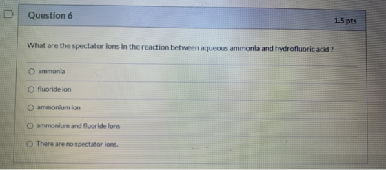 Question 6 1.5 pts What are the spectator ions in the reaction between aqueous ammonia and hydrofluoric acid ? ammonia O fluo